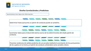 Diseños Correlaciónales y Predictivos
Determinar hasta qué punto un patrón de conducta puede ser predicho.
Suministrar datos para el desarrollo teórico acerca de los determinantes del citado patrón de
conducta.
Presentar evidencias de validez predictiva de una prueba mediante la correlación de las puntuaciones
de los sujetos en la misma y el patrón de conducta utilizándolo como variable criterio.
Suministran tres tipos de información:
TESIS I INVESTIGACIÓN EXPERIMENTAL Y NO EXPERIMENTAL
FACULTAD DE INGENIERÍA
EAP. Ingeniería de Minas
 