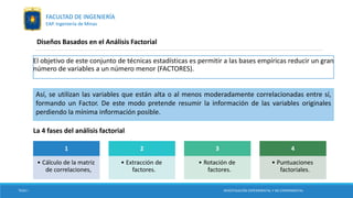 Diseños Basados en el Análisis Factorial
El objetivo de este conjunto de técnicas estadísticas es permitir a las bases empíricas reducir un gran
número de variables a un número menor (FACTORES).
Así, se utilizan las variables que están alta o al menos moderadamente correlacionadas entre sí,
formando un Factor. De este modo pretende resumir la información de las variables originales
perdiendo la mínima información posible.
La 4 fases del análisis factorial
1
• Cálculo de la matriz
de correlaciones,
2
• Extracción de
factores.
3
• Rotación de
factores.
4
• Puntuaciones
factoriales.
TESIS I INVESTIGACIÓN EXPERIMENTAL Y NO EXPERIMENTAL
FACULTAD DE INGENIERÍA
EAP. Ingeniería de Minas
 