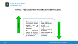 VENTAJAS E INCONVENIENTES DE LA INVESTIGACIÓN NO EXPERIMENTAL
-Método que ofrece
información útil en
relación con la
naturaleza del
fenómeno.
-Es apropiada
cuando se exploran
relaciones simples
de causa efecto.
El investigador no
puede manipular la
variable
independiente.
Pueden producirse
resultados
diferentes según las
causas y las
situaciones.
Ventajas
Inconvenientes
TESIS I INVESTIGACIÓN EXPERIMENTAL Y NO EXPERIMENTAL
FACULTAD DE INGENIERÍA
EAP. Ingeniería de Minas
 