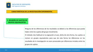 Ninguna de las diferencias de los resultados se deberá a las diferencias que pueda
haber entre los sujetos del grupo inicialmente.
El método más habitual es la asignación al azar, dicho de otra forma, los sujetos se
reúnen en grupos equivalentes para que de esta forma las diferencias en los
resultados de la investigación no sean provocadas por diferencias iniciales entre los
grupos de sujetos.
TESIS I
1. REUNIÓN DE SUJETOS EN
GRUPOS EQUIVALENTES.
INVESTIGACIÓN EXPERIMENTAL Y NO EXPERIMENTAL
FACULTAD DE INGENIERÍA
EAP. Ingeniería de Minas
CARACTERÍSTICAS DE LA INVESTIGACIÓN EXPERIMENTAL
 