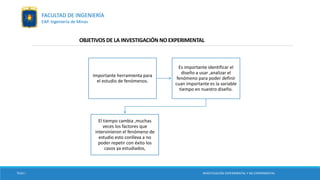 OBJETIVOS DE LA INVESTIGACIÓN NO EXPERIMENTAL
Importante herramienta para
el estudio de fenómenos.
Es importante identificar el
diseño a usar ,analizar el
fenómeno para poder definir
cuan importante es la variable
tiempo en nuestro diseño.
El tiempo cambia ,muchas
veces los factores que
intervinieron el fenómeno de
estudio esto conlleva a no
poder repetir con éxito los
casos ya estudiados,
TESIS I INVESTIGACIÓN EXPERIMENTAL Y NO EXPERIMENTAL
FACULTAD DE INGENIERÍA
EAP. Ingeniería de Minas
 