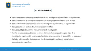 CONCLUSIONES
• Se ha conocido las variables que intervienen en una investigación experimental y no experimental.
• Se ha desarrollado los conceptos que forman una investigación experimental y sus diseños.
• Se ha determinado las características de una investigación experimental y no experimental.
• Se supo cuáles son las fases de una investigación científica.
• Se supo qué tipos de variables intervienen en cada investigación.
• Con los conceptos ya establecidos, podemos diferenciar la investigación ex post-facto de la
investigación experimental; observando el análisis y comportamiento de las variables en cada caso.
• Se habló sobre todos los diseños de este tipo de investigación, analizando sus variables y
procedimientos específicos.
FACULTAD DE INGENIERÍA
EAP. Ingeniería de Minas
TESIS I INVESTIGACIÓN EXPERIMENTAL Y NO EXPERIMENTAL
 