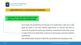 Por lo tanto, esta característica nos dice que no se puede llevar a cabo con un sólo
grupo de sujetos y una única condición experimental. Es necesario que haya un
mínimo de dos grupos de sujetos para establecer comparaciones entre ellos, ya que
un experimento no se puede llevar a cabo con un único grupo y una única condición
experimental.
Este método implica comparar el efecto de una condición entre dos grupos o más.
TESIS I
2. NECESIDAD DE QUE HAYA DOS GRUPOS COMO
MÍNIMO PARA ESTABLECER COMPARACIONES.
INVESTIGACIÓN EXPERIMENTAL Y NO EXPERIMENTAL
FACULTAD DE INGENIERÍA
EAP. Ingeniería de Minas
CARACTERÍSTICAS DE LA INVESTIGACIÓN EXPERIMENTAL
 