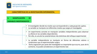 • El investigador decide los niveles que corresponderán a cada grupo de sujetos.
• La variable se manipula con diferentes niveles que asigna el investigador.
TESIS I
3. MANIPULACIÓN DE
VARIABLES INDEPENDIENTES
INVESTIGACIÓN EXPERIMENTAL Y NO EXPERIMENTAL
FACULTAD DE INGENIERÍA
EAP. Ingeniería de Minas
CARACTERÍSTICAS DE LA INVESTIGACIÓN EXPERIMENTAL
• Un experimento consiste en manipular variables independientes para observar
su efecto en las variables dependientes.
• Por ello, es una de las características más distintivas del enfoque experimental.
• La variable independiente se manipula en forma de diferentes valores o
condiciones que el experimentador asigna.
• Dicha asignación por parte del investigador es importante que ocurra, pues de lo
contrario, no puede considerarse un experimento real.
 