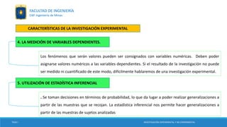 Los fenómenos que serán valores pueden ser consignados con variables numéricas. Deben poder
asignarse valores numéricos a las variables dependientes. Si el resultado de la investigación no puede
ser medido ni cuantificado de este modo, difícilmente hablaremos de una investigación experimental.
TESIS I
4. LA MEDICIÓN DE VARIABLES DEPENDIENTES.
INVESTIGACIÓN EXPERIMENTAL Y NO EXPERIMENTAL
FACULTAD DE INGENIERÍA
EAP. Ingeniería de Minas
CARACTERÍSTICAS DE LA INVESTIGACIÓN EXPERIMENTAL
. Se toman decisiones en términos de probabilidad, lo que da lugar a poder realizar generalizaciones a
partir de las muestras que se recojan. La estadística inferencial nos permite hacer generalizaciones a
partir de las muestras de sujetos analizadas
5. UTILIZACIÓN DE ESTADÍSTICA INFERENCIAL
 