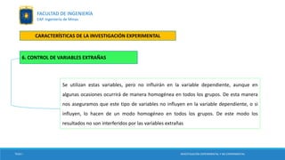 Se utilizan estas variables, pero no influirán en la variable dependiente, aunque en
algunas ocasiones ocurrirá de manera homogénea en todos los grupos. De esta manera
nos aseguramos que este tipo de variables no influyen en la variable dependiente, o si
influyen, lo hacen de un modo homogéneo en todos los grupos. De este modo los
resultados no son interferidos por las variables extrañas
TESIS I
6. CONTROL DE VARIABLES EXTRAÑAS
INVESTIGACIÓN EXPERIMENTAL Y NO EXPERIMENTAL
FACULTAD DE INGENIERÍA
EAP. Ingeniería de Minas
CARACTERÍSTICAS DE LA INVESTIGACIÓN EXPERIMENTAL
 