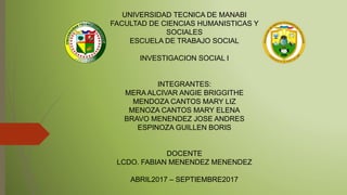 UNIVERSIDAD TECNICA DE MANABI
FACULTAD DE CIENCIAS HUMANISTICAS Y
SOCIALES
ESCUELA DE TRABAJO SOCIAL
INVESTIGACION SOCIAL I
INTEGRANTES:
MERA ALCIVAR ANGIE BRIGGITHE
MENDOZA CANTOS MARY LIZ
MENOZA CANTOS MARY ELENA
BRAVO MENENDEZ JOSE ANDRES
ESPINOZA GUILLEN BORIS
DOCENTE
LCDO. FABIAN MENENDEZ MENENDEZ
ABRIL2017 – SEPTIEMBRE2017
 