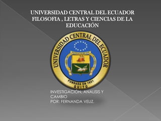 UNIVERSIDAD CENTRAL DEL ECUADOR
FILOSOFIA , LETRAS Y CIENCIAS DE LA
             EDUCACIÓN




      INVESTIGACIÓN, ANALISIS Y
      CAMBIO
      POR: FERNANDA VELIZ.
 