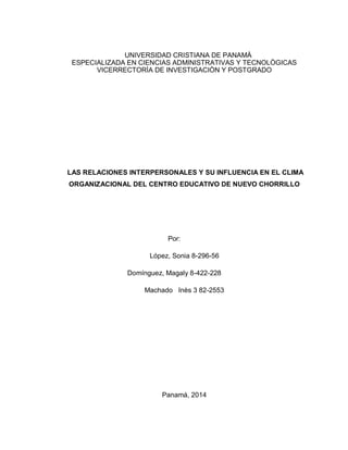 UNIVERSIDAD CRISTIANA DE PANAMÀ
ESPECIALIZADA EN CIENCIAS ADMINISTRATIVAS Y TECNOLÒGICAS
VICERRECTORÌA DE INVESTIGACIÒN Y POSTGRADO
LAS RELACIONES INTERPERSONALES Y SU INFLUENCIA EN EL CLIMA
ORGANIZACIONAL DEL CENTRO EDUCATIVO DE NUEVO CHORRILLO
Por:
López, Sonia 8-296-56
Domínguez, Magaly 8-422-228
Machado Inès 3 82-2553
Panamá, 2014
 