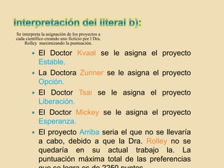 Se interpreta la asignación de los proyectos a
cada científico creando uno ficticio por l Dra.
    Rolley maximizando la puntuación.

           El Doctor Kvaal se le asigna el proyecto
            Estable.
           La Doctora Zunner se le asigna el proyecto
            Opción.
           El Doctor Tsai se le asigna el proyecto
            Liberación.
           El Doctor Mickey se le asigna el proyecto
            Esperanza.
           El proyecto Arriba seria el que no se llevaría
            a cabo, debido a que la Dra. Rolley no se
            quedaría en su actual trabajo la. La
            puntuación máxima total de las preferencias
 