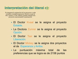 Se interpreta la asignación de los proyectos a cada
 científico creando un proyecto ficticio ya que la
Dra. Zunner y el Dr. Mickey pueden manejar dos
      proyectos maximizando la puntuación.


          El Doctor Kvaal se le asigna el proyecto
           Estable.
          La Doctora Zunner se le asigna el proyecto
           Opción.
          El Doctor Tsai se le asigna el proyecto
           Liberación.
          El Doctor Mickey se le asigna dos proyectos
           el de Esperanza y Arriba.
          La   puntuación máxima total de las
           preferencias que se logra es de 2158 puntos
 