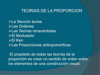 TEORIAS DE LA PROPORCION

La Sección áurea
Las Ordenes
Las Teorías renacentistas
El Modulador
El Ken
Las Proporciones antropomórficas

 El propósito de todas las teorías de la
proporción es crear un sentido de orden entre
los elementos de una construcción visual.
 