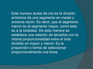    Este numero áurea de oro es la división
    armónica de una segmento en media y
    extrema razón. Es decir, que el segmento
    menor es al segmento mayor, como este
    es a la totalidad. De esta manera se
    establece una relación de tamaños con la
    misma proporcionalidad entre el todo
    dividido en mayor y menor. Es la
    proporción o forma de seleccionar
    proporcionalmente una línea.
 