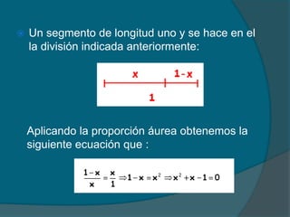    Un segmento de longitud uno y se hace en el
    la división indicada anteriormente:




    Aplicando la proporción áurea obtenemos la
    siguiente ecuación que :
 