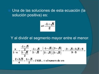    Una de las soluciones de esta ecuación (la
    solución positiva) es:




Y al dividir el segmento mayor entre el menor:
 