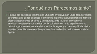  Porque los europeos venimos de una raza evolutiva con unas características
diferentes a la de los asiáticos y africanos, quienes evolucionaron de manera
distinta adaptándose al clima y la naturaleza de la zona, en cuanto a
américa, nos parecemos a ellos por la colonización tanto española como
británica, por eso en Norteamérica se habla inglés y en centro y Sudamérica
español, sencillamente resulta que son descendientes de los colonos de la
época.
 