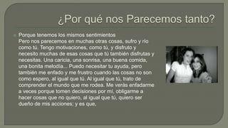  Porque tenemos los mismos sentimientos
Pero nos parecemos en muchas otras cosas, sufro y río
como tú. Tengo motivaciones, como tú, y disfruto y
necesito muchas de esas cosas que tú también disfrutas y
necesitas. Una caricia, una sonrisa, una buena comida,
una bonita melodía... Puedo necesitar tu ayuda, pero
también me enfado y me frustro cuando las cosas no son
como espero, al igual que tú. Al igual que tú, trato de
comprender el mundo que me rodea. Me verás enfadarme
a veces porque tomen decisiones por mí, obligarme a
hacer cosas que no quiero, al igual que tú, quiero ser
dueño de mis acciones; y es que,
 