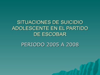 SITUACIONES DE SUICIDIO
ADOLESCENTE EN EL PARTIDO
      DE ESCOBAR

   PERIODO 2005 A 2008
 