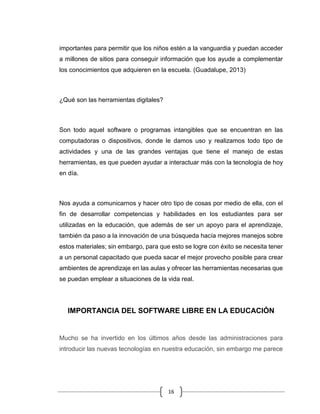 16
importantes para permitir que los niños estén a la vanguardia y puedan acceder
a millones de sitios para conseguir información que los ayude a complementar
los conocimientos que adquieren en la escuela. (Guadalupe, 2013)
¿Qué son las herramientas digitales?
Son todo aquel software o programas intangibles que se encuentran en las
computadoras o dispositivos, donde le damos uso y realizamos todo tipo de
actividades y una de las grandes ventajas que tiene el manejo de estas
herramientas, es que pueden ayudar a interactuar más con la tecnología de hoy
en día.
Nos ayuda a comunicarnos y hacer otro tipo de cosas por medio de ella, con el
fin de desarrollar competencias y habilidades en los estudiantes para ser
utilizadas en la educación, que además de ser un apoyo para el aprendizaje,
también da paso a la innovación de una búsqueda hacía mejores manejos sobre
estos materiales; sin embargo, para que esto se logre con éxito se necesita tener
a un personal capacitado que pueda sacar el mejor provecho posible para crear
ambientes de aprendizaje en las aulas y ofrecer las herramientas necesarias que
se puedan emplear a situaciones de la vida real.
IMPORTANCIA DEL SOFTWARE LIBRE EN LA EDUCACIÓN
Mucho se ha invertido en los últimos años desde las administraciones para
introducir las nuevas tecnologías en nuestra educación, sin embargo me parece
 