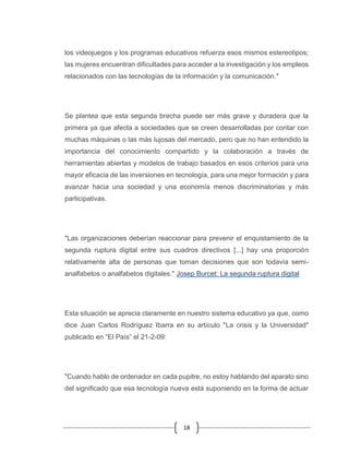 18
los videojuegos y los programas educativos refuerza esos mismos estereotipos;
las mujeres encuentran dificultades para acceder a la investigación y los empleos
relacionados con las tecnologías de la información y la comunicación."
Se plantea que esta segunda brecha puede ser más grave y duradera que la
primera ya que afecta a sociedades que se creen desarrolladas por contar con
muchas máquinas o las más lujosas del mercado, pero que no han entendido la
importancia del conocimiento compartido y la colaboración a través de
herramientas abiertas y modelos de trabajo basados en esos criterios para una
mayor eficacia de las inversiones en tecnología, para una mejor formación y para
avanzar hacia una sociedad y una economía menos discriminatorias y más
participativas.
"Las organizaciones deberían reaccionar para prevenir el enquistamiento de la
segunda ruptura digital entre sus cuadros directivos [...] hay una proporción
relativamente alta de personas que toman decisiones que son todavía semi-
analfabetos o analfabetos digitales." Josep Burcet: La segunda ruptura digital
Esta situación se aprecia claramente en nuestro sistema educativo ya que, como
dice Juan Carlos Rodríguez Ibarra en su artículo "La crisis y la Universidad"
publicado en “El País” el 21-2-09:
"Cuando hablo de ordenador en cada pupitre, no estoy hablando del aparato sino
del significado que esa tecnología nueva está suponiendo en la forma de actuar
 