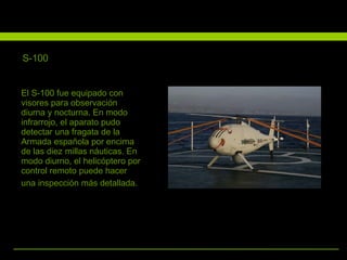 El S-100 fue equipado con visores para observación diurna y nocturna. En modo infrarrojo, el aparato pudo detectar una fragata de la Armada española por encima de las diez millas náuticas. En modo diurno, el helicóptero por control remoto puede hacer una inspección más detallada.   S-100 