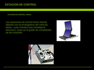 ESTACION DE CONTROL  MOVIL Las estaciones de control tienen directa relación con la envergadura del vehiculo aéreo,  pues mientas mas compleja la aeronave, mayo es el grado de complejidad de los controles. ESTACION DE CONTROL 