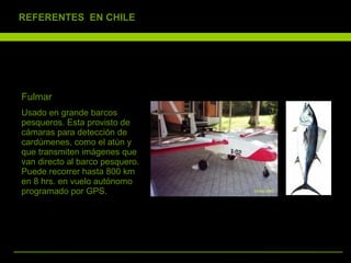 Fulmar  Usado en grande barcos pesqueros. Esta provisto de cámaras para detección de cardúmenes, como el atún y que transmiten imágenes que van directo al barco pesquero. Puede recorrer hasta 800 km en 8 hrs. en vuelo autónomo programado por GPS.  REFERENTES  EN CHILE 