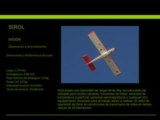 MISION Observación y reconocimiento Largo: 1,79 mts  Envergadura: 2,29 mts  Peso máximo de despegue: 7,4 kg  Carga útil: 1,9 kg  Velocidad crucero: 65 km/hr  Techo de servicio: 21.000 pies  Dimensiones y Performance de vuelo Sirol posee una capacidad de carga útil de 3kg, la cual puede ser utilizada para montar cámaras, transmisor de video, sensores de temperatura superficial, sensores aeromagnéticos o cualquier otro equipamiento necesario para el trabajo aéreo a realizar. El radio de operación de Sirol, en condiciones de transmisión de video en tiempo real es de 20 kilómetros= SIROL 