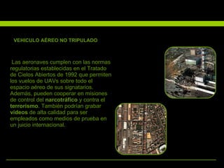 VEHICULO AÉREO NO TRIPULADO Las aeronaves cumplen con las normas regulatorias establecidas en el Tratado de Cielos Abiertos de 1992 que permiten los vuelos de UAVs sobre todo el espacio aéreo de sus signatarios. Además, pueden cooperar en misiones de control del  narcotráfico  y contra el  terrorismo . También podrían grabar  vídeos  de alta calidad para ser empleados como medios de prueba en un juicio internacional. .   