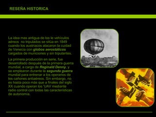 La idea mas antigua de los le vehículos aéreos  no tripulados se sitúa en 1849 cuando los austriacos atacaron la cuidad de Venecia con  globos aerostáticos  cargados de municiones y sin tripulantes. La primera producción en serie, fue desarrollado después de la primera guerra mundial, a cargo de  Reginald Denny , y se emplearon durante la  segunda guerra  mundial para entrenar a los operarios de los cañones antiaéreos. Sin embargo, no es hasta poco más que a finales del siglo XX cuando operan los 'UAV mediante radio control con todas las características de autonomía. 5 RESEÑA HISTORICA 