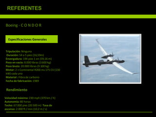 Boeing - C O N D O R  Tripulación:  Ninguno  Duración:  54 a 5 pies (16,59m) Envergadura:  194 pies 1 en (59,16 m)  Peso en vacío:  8.000 libras (3.600 kg)  Peso bruto:  20.000 libras (9.100 kg)  Motor:  2 × Continental R200 ms 175 CV (130 kW) cada uno Material :  Fibra de carbono Fecha de fabricación:  1989  Especificaciones Generales Rendimiento Velocidad máxima:  230 mph (370 km / h) Autonomía:  80 horas  Techo:  67.000 pies (20.500 m)  Tasa de  ascenso:  2.000 ft / min (10,2 m / s) REFERENTES 