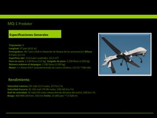 Rendimiento Especificaciones Generales Tripulación:  0 Longitud:  27 pies (8,22 m)  Envergadura:  48,7 pies (14,8 m (depende de bloque de las aeronaves)) )  Altura:  6,9 pies (2,1 m)  Superficie alar:  123,3 pies cuadrados  (11,5 m²)  Peso en vacío:  1.130 libras (512 kg)  Cargado de peso:  2.250 libras (1.020 kg)  Número máximo al despegue:  2.200 libras (1.020 kg)  Motor:  1 × Rotax 914 F turboalimentado de cuatro cilindros, 115 CV  [34] (86 kW)  Velocidad máxima: 135 mph (117 nudos, 217 km / h)  Velocidad Crucero:  81-103 mph (70-90 nudos, 130-165 km / h)  Stall de velocidad:  62 mph (54 nudos (dependiendo del peso del avión), 100 km / h)  Rango:  400 NMI (454 km, 726 km)  Techo:  25.000 pies  [35]  (7.620 m)  MQ-1   Predator Especificaciones Generales 