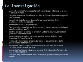 La investigación
 La investigación es "un proceso formal, sistemático e intensivo en el cual
se aplica el método
 científico de análisis". Al referirse a la educación identifica la investigación
con "un mejor
 entendimiento del proceso de enseñanza - aprendizaje y de las
condiciones en las cuales se lo
 puede realizar con la mayor eficacia.
 Para entender esta definición debemos remontarnos un poco hasta llegar
a su afirmación de que "el
 objetivo básico de la ciencia es la teoría". La teoría, a su vez, consiste en
"presuntas relaciones entre
 los fenómenos naturales", de modo que la actividad definida como
"investigación" se refiere a la
 verificación científica de la teoría. La teoría se ocupa más bien de la
explicación de los fenómenos
 observados, de modo que tenemos nuevamente la idea del enfoque
científico cuidadoso que trata de
 explicar los hechos que integran el proceso de la educación. Pero en este
caso se ha agregado el
 concepto muy importante de teoría y del papel que ésta desempeña en el
proceso.
 