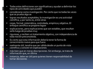  Todas estas definiciones son significativas y ayudan a delimitar los
tipos de actividades que pueden
 considerarse como investigación. Por cierto que no todas las veces
que se prueba algo se
 logran resultados aceptables; la investigación es una actividad
científica, y por tanto es, entre otras
 cosas, formal, sistemática, controlada, empírica y objetiva. El
enfoque científico se propone lograr
 explicaciones, pero explicaciones que son estables, que resultan
serlo luego de pruebas muy
 rigurosas, y reciben un tratamiento objetivo, con independencia de
toda noción preconcebida.
 Es cierto que esta información debería tener la forma de
conocimiento nuevo para que fuera
 realmente útil, tendría que ser válida desde un punto de vista
científico y consistir en explicaciones
 más bien que en meras descripciones. Sin embargo, se trata de
información que, en última
 instancia, debe ser útil para quienes tienen responsabilidad de
tomar decisiones
 