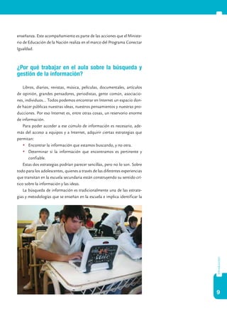9
introducción
enseñanza. Este acompañamiento es parte de las acciones que el Ministe-
rio de Educación de la Nación realiza en el marco del Programa Conectar
Igualdad.
¿Por qué trabajar en el aula sobre la búsqueda y
gestión de la información?
Libros, diarios, revistas, música, películas, documentales, artículos
de opinión, grandes pensadores, periodistas, gente común, asociacio-
nes, individuos… Todos podemos encontrar en Internet un espacio don-
de hacer públicas nuestras ideas, nuestros pensamientos y nuestras pro-
ducciones. Por eso Internet es, entre otras cosas, un reservorio enorme
de información.
Para poder acceder a ese cúmulo de información es necesario, ade-
más del acceso a equipos y a Internet, adquirir ciertas estrategias que
permitan:
	Encontrar la información que estamos buscando, y no otra.
	Determinar si la información que encontramos es pertinente y
confiable.
Estas dos estrategias podrían parecer sencillas, pero no lo son. Sobre
todo para los adolescentes, quienes a través de las diferentes experiencias
que transitan en la escuela secundaria están construyendo su sentido crí-
tico sobre la información y las ideas.
La búsqueda de información es tradicionalmente una de las estrate-
gias y metodologías que se enseñan en la escuela e implica identificar la
 