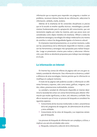 Investigación,gestiónybúsquedadeinformaciónenInternet
10
información que se requiere para responder una pregunta o resolver un
problema, reconocer diversas fuentes de esa información, seleccionar la
información, validarla, citarla, etcétera.
Además de la enseñanza de los contenidos disciplinares es preciso
que en la escuela se enseñen aquellas técnicas, metodologías y procedi-
mientos fundamentales para la apropiación del conocimiento, que son
tácitamente exigidas por todas las materias, pero que pocas veces son
consideradas como objeto metódico de enseñanza. Ofrecer a todos los
estudiantes estrategias y tecnologías de trabajo intelectual es una manera
de contribuir a reducir las desigualdades ligadas a la herencia cultural.
En el presente material presentaremos, en un primer momento, cuáles
son las características de la información disponible en Internet y cuáles
son las herramientas y estrategias más apropiadas para realizar búsque-
das. Luego se presentarán criterios para evaluar y seleccionar informa-
ción; y por último se abordarán propuestas para trabajar esas estrategias
en el aula.
La información en Internet
En Internet hay cientos de millones de páginas web con una gran va-
riedad y cantidad de información. Esta información es dinámica y volátil:
a diferencia de otras tecnologías, Internet permite que la información se
modifique en cualquier momento.
A través de las páginas web podemos acceder a información en dife-
rentes formatos y soportes, tales como textos, gráficos, imágenes, soni-
dos, videos, presentaciones multimediales, etcétera.
La cantidad y variedad de información disponible en Internet deter-
mina la necesidad de contar con ciertas herramientas para obtener infor-
mación que resulte significativa, es decir, útil, relevante y confiable. Para
ello es necesario que al iniciar un proceso de búsqueda se consideren los
siguientes aspectos:
	Conocimiento de los recursos involucrados: es decir, características
de la red, programas de navegación, de administración de archivos
y otras utilidades.
	Conocimiento de los sitios de búsqueda y sus respectivas estrate-
gias de búsqueda.
Los procesos de búsqueda de información son complejos y cíclicos, e
implican una serie de actividades tales como:
a)	 Búsqueda, evaluación y selección de la información.
 