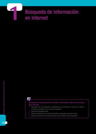 Investigación,gestiónybúsquedadeinformaciónenInternet
12
Búsqueda de información
en Internet
Los buscadores son sitios diseñados para facilitar al usuario el hallazgo de determi-
nada información en Internet.
El servicio que ofrecen los buscadores se basa en sistemas combinados de hardware
y software. Los buscadores funcionan a través de sus propios motores de búsqueda, que
saltan de una página web a otra recogiendo direcciones y almacenando toda la informa-
ción en gigantescas bases de datos. Estas bases de datos incluyen, por lo general, el título
de las páginas, una descripción de la información encontrada, palabras clave y una lista
de sitios relacionados.
Los metabuscadores son sistemas similares pero que utilizan los recursos de varios
buscadores al mismo tiempo, por lo que proporcionan una lista más amplia de resulta-
dos. Se utilizan metabuscadores cuando se requieren resultados que no estén sesgados
por las características propias de cada buscador.
Cada metabuscador ofrece parámetros diferentes de búsqueda; algunos permiten
seleccionar el tipo de recurso a buscar (imágenes, videos, noticias), otros permiten or-
ganizar los resultados por el rango de fechas en que fueron indexados, por ubicación
geográfica (identificado por el nombre de país, ciudad o código postal), por idioma, o
por tipo de archivo (pdf, texto, hoja de cálculo, presentación, etc.); incluso es posible
combinar todos estos criterios. La mayoría identifica, en los resultados obtenidos, sobre
qué buscadores realizó la selección de información.
Para conocer sus particularidades y poder compararlos, una estrategia muy útil es
realizar la misma búsqueda en los distintos buscadores y comparar los resultados que
arrojan de acuerdo a las variables y criterios propios de cada uno. Luego, al momento
de comenzar una búsqueda, estaremos en condiciones de elegir el buscador que más se
ajuste a nuestras necesidades y que nos resulte claro, cómodo y práctico para los fines
propuestos.
1
Actualmente los buscadores brindan una amplia oferta de servicios,
que incluyen:
•	 Resultados de una búsqueda, acompañados de comentarios a cargo de un editor o
valorados de acuerdo con el voto de los usuarios.
•	 Traducción de páginas web.
•	 Distintas versiones de los sitios de búsqueda, adecuados al país del usuario.
•	 Selección del idioma de las páginas web al que se debe limitar la búsqueda.
 