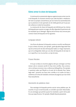 Investigación,gestiónybúsquedadeinformaciónenInternet
14
Cómo armar la clave de búsqueda
A continuación se presentarán algunas sugerencias para armar una cla-
ve de búsqueda. Es necesario remarcar que cada buscador o metabusca-
dor tiene sus propias características; por ese motivo las recomendaciones
que se presentan en este apartado son de índole general, por lo que pue-
den utilizarse en todos los buscadores.
La construcción de claves de búsqueda está definida por los criterios
de búsqueda que se ponen en juego y de ellos dependerá la pertinencia de
los resultados que se obtengan. Algunas de las formas más comunes para
construir claves de búsqueda son las siguientes.
Lenguaje natural
Una forma de plantear la búsqueda consiste en escribir sencillamente
lo que se desea encontrar, por ejemplo: ¿quién dijo pienso luego existo? Este
tipo de construcción de clave de búsqueda implica un riesgo importante,
que es la ambigüedad, dado que una clave de búsqueda de este tipo no
es ni específica ni se circunscribe a un tipo de texto.
Frases literales
Si lo que se desea es encontrar páginas web que contengan una frase
textual, solo es necesario escribir la frase entre comillas. Esta construc-
ción es útil para encontrar citas o referencias bibliográficas. Por ejemplo,
si queremos saber qué filósofo es el autor de la afamada frase “pienso,
luego existo”, ponemos esa frase entre comillas en el cuadro de texto y
tendremos en la lista de resultados centenares de páginas que citan dicha
frase textualmente.
Asociación de palabras clave
Esta estrategia de búsqueda permite asociar varias palabras que, de
acuerdo a lo que se está buscando, se considera que están relacionadas.
Es una estrategia que permite ajustar los resultados a partir de las pala-
bras que especificamos. Por ejemplo: filosofía Descartes pensamiento.
 