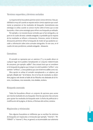 15
Términos requeridos y términos excluidos
La mayoría de los buscadores permite excluir ciertos términos. Esta po-
sibilidad es muy útil cuando se requiere excluir ciertos aspectos que usual-
mente se presentan en los resultados de búsqueda. Generalmente esta
estrategia se utiliza cuando se conoce mucho sobre el tema que se está
buscando, o bien como estrategia para refinar una búsqueda ya realizada.
Por ejemplo, si se necesita buscar animales que se han extinguido, y se
pone en el cuadro de texto: animales extinguidos, es probable que la mayoría
de los resultados se refieran a dinosaurios. Entonces, excluir el término
dinosaurios permitirá refinar la búsqueda de modo tal que podamos ac-
ceder a información sobre otros animales extinguidos. En ese caso, en el
cuadro de texto pondremos: animales extinguidos –dinosaurios.
Comodines
El comodín se representa por un asterisco (*) y se puede ubicar en
cualquier lugar de la palabra reemplazando un conjunto indeterminado
de caracteres, por ejemplo: anfibio*. Esta sintaxis hará que se consideren
en la búsqueda las páginas que incluyen no solo la palabra “anfibio”, sino
también “anfibios”, u otras palabras que usen el término anfibio como raíz.
Otra opción es utilizar el comodín reemplazando a un adjetivo, por
ejemplo: filósofos más * de la historia. Así en la lista de resultados se obten-
drán páginas web donde se hable de los filósofos más destacados de la his-
toria, más famosos, más reconocidos, más olvidados, etcétera.
Búsqueda avanzada
Todos los buscadores ofrecen un conjunto de opciones para acotar
aún más los resultados de una búsqueda. Entre las opciones más comunes
para ajustar los resultados de búsqueda están: la fecha de publicación o
modificación de la página, el idioma, el formato del archivo, etcétera.
Mayúsculas y minúsculas
Para algunos buscadores es indiferente que se escriban los términos
de búsqueda con mayúsculas o minúsculas (por ejemplo, “Internet”, “IN-
TERNET” o “internet”). Pero, en general, es recomendable usar solamente
capítulo1
 