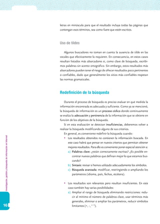 Investigación,gestiónybúsquedadeinformaciónenInternet
16
letras en minúscula para que el resultado incluya todas las páginas que
contengan esos términos, sea como fuere que estén escritos.
Uso de tildes
Algunos buscadores no toman en cuenta la ausencia de tilde en las
vocales que efectivamente la requieren. En consecuencia, en estos casos
resultan listados más abarcadores si, como clave de búsqueda, escribi-
mos palabras sin acento ortográfico. Sin embargo, estos resultados más
abarcadores pueden tener el riesgo de ofrecer resultados poco pertinentes
o confiables, dado que generalmente los sitios más confiables respetan
las normas gramaticales.
Redefinición de la búsqueda
Durante el proceso de búsqueda es preciso evaluar en qué medida la
información encontrada es adecuada y suficiente. Como ya se mencionó,
la búsqueda de información es un proceso cíclico donde continuamente
se evalúa la adecuación y pertinencia de la información que se obtiene en
función de los objetivos de la búsqueda.
Si en esta evaluación se detectan insuficiencias, deberemos volver a
realizar la búsqueda modificando alguno de sus criterios.
En general, es conveniente redefinir la búsqueda cuando:
	Los resultados obtenidos no contienen la información buscada. En
este caso habrá que pensar en nuevos criterios que permitan obtener
mejores resultados. Para ello es conveniente poner especial atención a:
a)	 Palabras clave: ¿están correctamente escritas? ¿Es posible en-
contrar nuevas palabras que definan mejor lo que estamos bus-
cando?
b)	 Sintaxis: revisar si hemos utilizado adecuadamente los símbolos.
c)	 Búsqueda avanzada: modificar, restringiendo o ampliando los
parámetros (idioma, país, fechas, etcétera).
	Los resultados son relevantes pero resultan insuficientes. En este
caso también hay varias posibilidades:
a)	 Ampliar el rango de búsqueda eliminando restricciones: redu-
cir al mínimo el número de palabras clave, usar términos más
generales, eliminar o ampliar los parámetros, reducir símbolos
limitantes (+, -, “ ”).
 