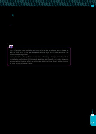 17
capítulo1
b) Usar creativamente el comodín (*) para obtener resultados más
inclusivos (por ejemplo, educa* dará resultados con educar,
educación, educativo, etcétera).
	Los resultados son abrumadoramente excesivos, o la información
es relevante pero supera ampliamente a la que nos interesa. Aquí
es posible efectuar una operación contraria a la del punto anterior.
Podemos reducir el rango de la búsqueda usando mayor número
de palabras clave, términos más específicos, símbolos de sintaxis
que limiten los resultados, parámetros más restrictivos de búsque-
da avanzada, etcétera.
Lograr búsquedas cuyos resultados se adecuen a las propias expectativas lleva un tiempo de
práctica, por lo tanto, no hay que desalentarse ante los largos listados poco pertinentes que
podemos obtener al principio.
Los resultados de una búsqueda siempre deben ser verificados por el propio usuario. Además de
contrastar los resultados con el conocimiento que posee quien busca la información, siempre es
recomendable –al igual que se hace en la búsqueda de información en libros o revistas– contras-
tar varias páginas, o diversas fuentes.
 