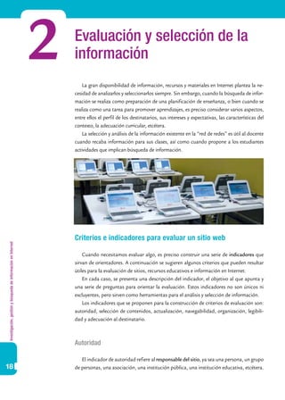 Investigación,gestiónybúsquedadeinformaciónenInternet
18
Evaluación y selección de la
información2 La gran disponibilidad de información, recursos y materiales en Internet plantea la ne-
cesidad de analizarlos y seleccionarlos siempre. Sin embargo, cuando la búsqueda de infor-
mación se realiza como preparación de una planificación de enseñanza, o bien cuando se
realiza como una tarea para promover aprendizajes, es preciso considerar varios aspectos,
entre ellos el perfil de los destinatarios, sus intereses y expectativas, las características del
contexto, la adecuación curricular, etcétera.
La selección y análisis de la información existente en la “red de redes” es útil al docente
cuando recaba información para sus clases, así como cuando propone a los estudiantes
actividades que implican búsqueda de información.
Criterios e indicadores para evaluar un sitio web
Cuando necesitamos evaluar algo, es preciso construir una serie de indicadores que
sirvan de orientadores. A continuación se sugieren algunos criterios que pueden resultar
útiles para la evaluación de sitios, recursos educativos e información en Internet.
En cada caso, se presenta una descripción del indicador, el objetivo al que apunta y
una serie de preguntas para orientar la evaluación. Estos indicadores no son únicos ni
excluyentes, pero sirven como herramientas para el análisis y selección de información.
Los indicadores que se proponen para la construcción de criterios de evaluación son:
autoridad, selección de contenidos, actualización, navegabilidad, organización, legibili-
dad y adecuación al destinatario.
Autoridad
El indicador de autoridad refiere al responsable del sitio, ya sea una persona, un grupo
de personas, una asociación, una institución pública, una institución educativa, etcétera.
 