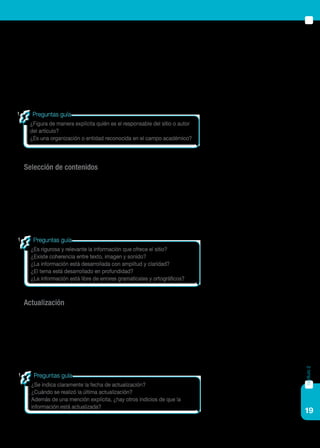 19
capítulo2
Este indicador es también utilizado para la evaluación de recursos tales
como libros, revistas u otro tipo de publicaciones. El nivel de autoridad
del responsable del sitio da cuenta de su legitimidad para opinar, escribir
o trabajar sobre un ámbito determinado del saber.
Este indicador permite analizar el nivel de confiabilidad de la informa-
ción vertida en el sitio o publicación.
Selección de contenidos
Este indicador sirve para evaluar si la selección de contenidos y su tra-
tamiento son adecuados. Este indicador es primordial, dado que se refiere
a la validez de los contenidos y de la información. Para contrastar este
indicador es preciso comparar la información provista por un sitio deter-
minado con datos provenientes de otras fuentes.
Actualización
El nivel de actualización de un sitio se refiere a la incorporación pe-
riódica de nueva información; o a la modificación de datos existentes, de
acuerdo a los avances teórico científicos. Este indicador permite reconocer
sitios que contienen información actualizada, y sitios que aún están en
funcionamiento.
¿Es rigurosa y relevante la información que ofrece el sitio?
¿Existe coherencia entre texto, imagen y sonido?
¿La información está desarrollada con amplitud y claridad?
¿El tema está desarrollado en profundidad?
¿La información está libre de errores gramaticales y ortográficos?
Preguntas guía
¿Se indica claramente la fecha de actualización?
¿Cuándo se realizó la última actualización?
Además de una mención explícita, ¿hay otros indicios de que la
información está actualizada?
Preguntas guía
¿Figura de manera explícita quién es el responsable del sitio o autor
del artículo?
¿Es una organización o entidad reconocida en el campo académico?
Preguntas guía
 