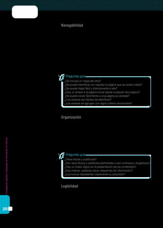 Investigación,gestiónybúsquedadeinformaciónenInternet
20
Navegabilidad
Este indicador es particularmente relevante si se propone que los estu-
diantes recorran un sitio determinado para buscar información.
La navegabilidad de una página web se refiere a la facilidad con que
un usuario puede desplazarse por ella. Si una página web es clara, sencilla,
comprensible, la navegación será autónoma y veloz. Una página web tiene
un nivel óptimo de navegabilidad cuando su interfaz le responde al usua-
rio las siguientes preguntas: ¿Dónde estoy? ¿Dónde he estado? ¿Dónde
puedo ir?
Organización
El nivel de organización de un sitio o página web se refiere a si contiene
información confiable y si respeta ciertos parámetros y criterios propios
del campo académico. Por lo tanto, puede esperarse que la información
esté organizada lógicamente a través de índices, esquemas, íconos, títulos,
subtítulos, notas a pie de página, referencias bibliográficas, etcétera.
Legibilidad
Las páginas web que se interesan por el lector tienen especial cuidado
en permitir una buena legibilidad de la información. La legibilidad está
dada por la combinación de colores, tamaños y tipos de letras, por las
características de los fondos, la utilización del espacio, etcétera.
¿Se incluye un mapa del sitio?
¿Se puede identificar con rapidez la página que se quiere visitar?
¿Se puede llegar fácil y directamente a ella?
¿Hay un enlace a la página inicial desde cualquier otra página?
¿Se puede volver fácilmente a una página ya visitada?
¿Los enlaces son fáciles de identificar?
¿Los enlaces se agrupan con algún criterio reconocible?
Preguntas guía
¿Tiene títulos y subtítulos?
¿Son esos títulos y subtítulos pertinentes o son confusos o engañosos?
¿Hay un orden lógico en la presentación de los contenidos?
¿Hay índices, palabras clave, esquemas de información?
¿Los íconos representan claramente su propósito?
Preguntas guía
 
