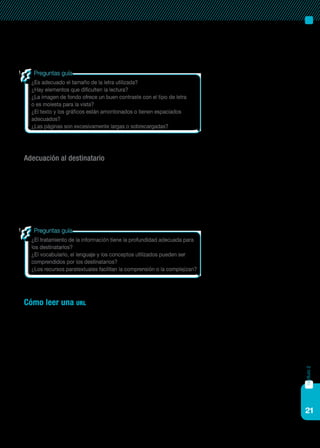 21
Los recursos tipográficos no son solo recursos estéticos, sino que faci-
litan o dificultan la lectura, y así la comprensión.
Adecuación al destinatario
Cuando la evaluación de la información o de una página se realiza
para ser utilizada como recurso pedagógico, es fundamental considerar la
adecuación de la misma a la edad de los destinatarios. No se debe ofrecer
la misma información sobre un tema a un estudiante de nivel primario que
a un estudiante de nivel secundario o universitario.
Cómo leer una url
La url o dominio es la dirección web mediante la cual se accede a una
determinada página o sitio. El término más utilizado es url, sigla que pro-
viene del término inglés Uniform resource locator, que quiere decir Localiza-
dor uniforme de recursos.
La lectura de la url es útil para determinar si la página es valiosa o per-
tinente, porque permite anticipar datos importantes de los sitios, como el
país de procedencia, si se trata de una entidad oficial, comercial o educa-
tiva, entre otras. Esta lectura no es complicada, solo es preciso saber cómo
se estructura su sintaxis. Las partes estructurales de un dominio están se-
paradas por un punto. A continuación se presentarán estas características
a través de un ejemplo:
capítulo2
¿Es adecuado el tamaño de la letra utilizada?
¿Hay elementos que dificulten la lectura?
¿La imagen de fondo ofrece un buen contraste con el tipo de letra
o es molesta para la vista?
¿El texto y los gráficos están amontonados o tienen espaciados
adecuados?
¿Las páginas son excesivamente largas o sobrecargadas?
Preguntas guía
¿El tratamiento de la información tiene la profundidad adecuada para
los destinatarios?
¿El vocabulario, el lenguaje y los conceptos utilizados pueden ser
comprendidos por los destinatarios?
¿Los recursos paratextuales facilitan la comprensión o la complejizan?
Preguntas guía
 