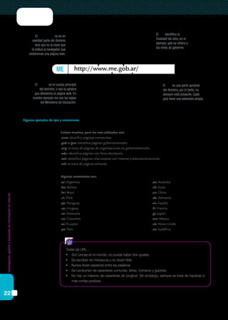 Investigación,gestiónybúsquedadeinformaciónenInternet
22
ME http://www.me.gob.ar/
El prefijo www no es en
realidad parte del dominio
sino que es la clave que
le indica al navegador que
visitaremos una página web.
El tipo identifica la
finalidad del sitio; en el
ejemplo, gob se refiere a
los entes de gobierno.
El nombre es el cuerpo principal
del dominio, o sea la palabra
que denomina la página web. En
nuestro ejemplo me son las siglas
del Ministerio de Educación.
El país es una parte opcional
del dominio, por lo tanto, no
siempre está presente. Cada
país tiene una extensión propia.
Todas las URL…
•	 Son únicas en el mundo, no puede haber dos iguales.
•	 Se escriben en minúscula y no llevan tilde.
•	 Nunca llevan espacios entre las palabras.
•	 Se componen de caracteres comunes: letras, números y guiones.
•	 No hay un máximo de caracteres de longitud. Sin embargo, siempre se trata de hacerlas lo
más cortas posibles.
Existen muchos, pero los más utilizados son:
.com: identifica páginas comerciales.
.gob o gov: identifica páginas gubernamentales.
.org: se trata de páginas de organizaciones no gubernamentales.
.edu: identifica páginas con fines educativos.
.net: identifica páginas relacionadas con Internet y telecomunicaciones.
.mil: se trata de páginas militares.
.ar: Argentina
.bo: Bolivia
.br: Brasil
.cl: Chile
.py: Paraguay
.uy: Uruguay
.ve: Venezuela
.co: Colombia
.ec: Ecuador
.pe: Perú	
.au: Australia
.ch: Suiza
.cn: China
.de: Alemania
.es: España
.fr: Francia
.jp: Japón
.mx: México
.uk: Reino Unido
.za: Sudáfrica
Algunos ejemplos de tipo y extensiones
Algunas extensiones son:
 