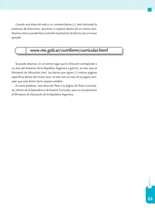 23
capítulo2
Cuando una dirección web o url contiene barras (/), está indicando la
existencia de directorios, secciones o carpetas dentro de un mismo sitio.
Veamos cómo se puede leer y entender la presencia de barras con un nuevo
ejemplo.
Se puede observar, en un primer lugar que la dirección corresponde a
un sitio del Gobierno de la República Argentina (.gob.ar), en este caso al
Ministerio de Educación (me). Las barras que siguen (/) indican páginas
específicas dentro del mismo sitio: en este caso se trata de la página curri-
cular, que está dentro de la carpeta curriform.
En otras palabras, esta dirección lleva a la página de Áreas Curricula-
res, dentro de la dependencia de Gestión Curricular, que a su vez pertenece
al Ministerio de Educación de la República Argentina.
www.me.gob.ar/curriform/curricular.html
 