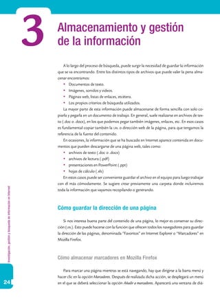 Investigación,gestiónybúsquedadeinformaciónenInternet
24
Almacenamiento y gestión
de la información
A lo largo del proceso de búsqueda, puede surgir la necesidad de guardar la información
que se va encontrando. Entre los distintos tipos de archivos que puede valer la pena alma-
cenar encontramos:
	Documentos de texto.
	Imágenes, sonidos y videos.
	Páginas web, listas de enlaces, etcétera.
	Los propios criterios de búsqueda utilizados.
La mayor parte de esta información puede almacenarse de forma sencilla con solo co-
piarla y pegarla en un documento de trabajo. En general, suele realizarse en archivos de tex-
to (.doc o .docx), en los que podemos pegar también imágenes, enlaces, etc. En esos casos
es fundamental copiar también la url o dirección web de la página, para que tengamos la
referencia de la fuente del contenido.
En ocasiones, la información que se ha buscado en Internet aparece contenida en docu-
mentos que pueden descargarse de una página web, tales como:
	archivos de texto (.doc o .docx)
	archivos de lectura (.pdf)
	presentaciones en PowerPoint (.ppt)
	hojas de cálculo (.xls)	
En estos casos puede ser conveniente guardar el archivo en el equipo para luego trabajar
con él más cómodamente. Se sugiere crear previamente una carpeta donde incluiremos
toda la información que vayamos recopilando o generando.
Cómo guardar la dirección de una página
Si nos interesa buena parte del contenido de una página, lo mejor es conservar su direc-
ción (url). Esto puede hacerse con la función que ofrecen todos los navegadores para guardar
la dirección de las páginas, denominada “Favoritos” en Internet Explorer o “Marcadores” en
Mozilla Firefox.
Cómo almacenar marcadores en Mozilla Firefox
Para marcar una página mientras se está navegando, hay que dirigirse a la barra menú y
hacer clic en la opción Marcadores. Después de realizada dicha acción, se desplegará un menú
en el que se deberá seleccionar la opción Añadir a marcadores. Aparecerá una ventana de diá-
3
 