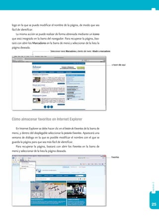 25
capítulo3
logo en la que se puede modificar el nombre de la página, de modo que sea
fácil de identificar.
La misma acción se puede realizar de forma abreviada mediante un ícono
que está integrado en la barra del navegador. Para recuperar la página, bas-
tará con abrir los Marcadores en la barra de menú y seleccionar de la lista la
página deseada.
Cómo almacenar favoritos en Internet Explorer
En Internet Explorer se debe hacer clic en el botón de Favoritos de la barra de
menú, y dentro del desplegable seleccionar la pestaña Favoritos. Aparecerá una
ventana de diálogo en la que es posible modificar el nombre con el que se
guarda la página para que sea más fácil de identificar.
Para recuperar la página, bastará con abrir los Favoritos en la barra de
menú y seleccionar de la lista la página deseada.
o hacer clic aquí
Seleccionar menú Marcadores y dentro del menú Añadir a marcadores
Favoritos
 