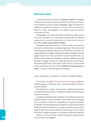 Investigación,gestiónybúsquedadeinformaciónenInternet
26
Marcación social
La marcación social es una forma de almacenar, clasificar y compartir
información. Este proceso de almacenamiento y clasificación de informa-
ción lo realizan los usuarios a través de etiquetas o tags. Las etiquetas son
palabras que describen el contenido o la temática de los artículos de un
blog, de un enlace, una fotografía, o de cualquier recurso que hayamos
encontrado en la web.
El etiquetado es una forma de describir la información según el punto
de vista de los usuarios. Así, cada etiqueta puede describir los diferentes
sentidos que los usuarios le encontraron a un mismo recurso. Esto es lo
que se llama añadir carga semántica al objeto.
Supongamos que encontramos en la web un video documental que
trata sobre la obsolescencia tecnológica programada. Dicho documental
tiene etiquetas que describen algunas de sus dimensiones, tales como: tec-
nología, obsolescencia tecnológica y recuperación de desechos tecnológicos. Podemos
agregar etiquetas a ese video, que describan otras de sus dimensiones, por
ejemplo: proceso de producción, investigación y desarrollo, capitalismo, generación
de consumo. Al agregar etiquetas con nuevas descripciones, estamos dotan-
do de nuevos significados a dicho video, dada la “lectura” que hicimos del
mismo. Este proceso es el que se llama añadidura de carga semántica al
objeto, o sea que le añade más significados posibles.
Cómo almacenar y compartir un enlace en Mister Wong
Tras acceder a la página http://www.mister-wong.es y registrarse,
podremos agregar una dirección web a nuestros marcadores sociales en
la pestaña Guardar.
Para almacenar y compartir una marcación, se debe seleccionar la op-
ción Guardar del menú del sitio, y completar los datos de descripción que
creamos convenientes.
Las páginas guardadas pueden ser públicas, si se las desea compartir con
todos los usuarios. Pueden ser privadas, si solo se desea conservar la página
para uso personal, o pueden ser compartidas por un grupo en particular.
Por ejemplo, si se está realizando una investigación con los alumnos sobre la
Revolución de Mayo se puede crear un grupo compartido para que la bús-
queda de cada alumno sea de utilidad para todo el grupo. De esa manera,
se fomenta la sinergia en el grupo y no se almacena información duplicada.
Además, en la sección Cosas se pueden descargar los siguientes boto-
nes para la barra del navegador:
 